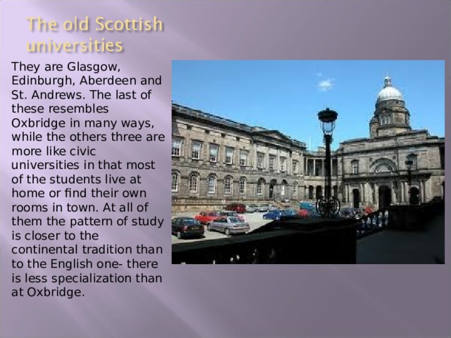 They are Glasgow, Edinburgh, Aberdeen and St. Andrews. The last of these resembles Oxbridge in many ways, while the others three are more like civic universities in that most of the students live at home or find their own rooms in town. At all of them the pattern of study is closer to the continental tradition than to the English one- there is less specialization than at Oxbridge. 