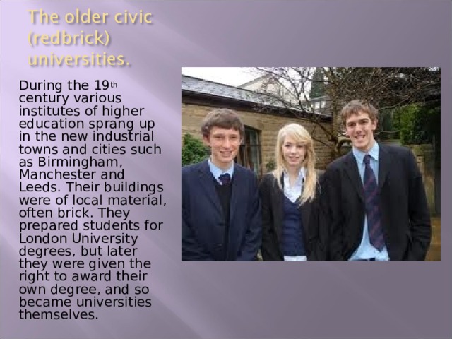 During the 19 th century various institutes of higher education sprang up in the new industrial towns and cities such as Birmingham, Manchester and Leeds. Their buildings were of local material, often brick. They prepared students for London University degrees, but later they were given the right to award their own degree, and so became universities themselves. 