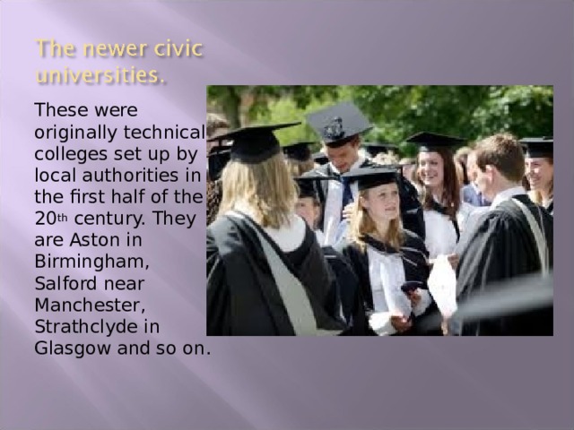 These were originally technical colleges set up by local authorities in the first half of the 20 th century. They are Aston in Birmingham, Salford near Manchester, Strathclyde in Glasgow and so on. 