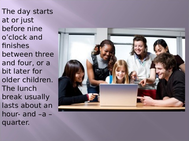 The day starts at or just before nine o’clock and finishes between three and four, or a bit later for older children. The lunch break usually lasts about an hour- and –a –quarter. 