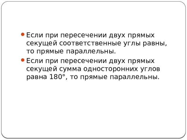 Если при пересечении двух прямых секущей соответственные углы равны, то прямые параллельны. Если при пересечении двух прямых секущей сумма односторонних углов равна 180°, то прямые параллельны. 