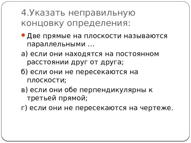 4.Указать неправильную концовку определения: Две прямые на плоскости называются параллельными … а) если они находятся на постоянном расстоянии друг от друга; б) если они не пересекаются на плоскости; в) если они обе перпендикулярны к третьей прямой; г) если они не пересекаются на чертеже. 