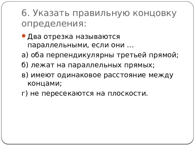 6. Указать правильную концовку определения: Два отрезка называются параллельными, если они … а) оба перпендикулярны третьей прямой; б) лежат на параллельных прямых; в) имеют одинаковое расстояние между концами; г) не пересекаются на плоскости. 