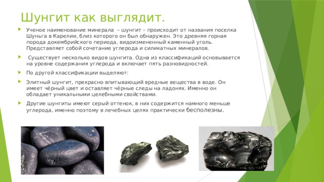 Шунгит как выглядит. Ученое наименование минерала – шунгит – происходит от названия поселка Шуньга в Карелии, близ которого он был обнаружен. Это древняя горная порода докембрийского периода, видоизмененный каменный уголь. Представляет собой сочетание углерода и силикатных минералов.  Существует несколько видов шунгита. Одна из классификаций основывается на уровне содержания углерода и включает пять разновидностей. По другой классификации выделяют: Элитный шунгит, прекрасно впитывающий вредные вещества в воде. Он имеет чёрный цвет и оставляет чёрные следы на ладонях. Именно он обладает уникальными целебными свойствами. Другие шунгиты имеют серый оттенок, в них содержится намного меньше углерода, именно поэтому в лечебных целях практически бесполезны. 