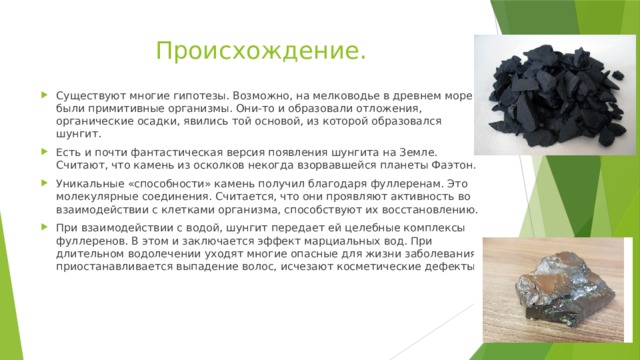 Происхождение. Существуют многие гипотезы. Возможно, на мелководье в древнем море были примитивные организмы. Они-то и образовали отложения, органические осадки, явились той основой, из которой образовался шунгит. Есть и почти фантастическая версия появления шунгита на Земле. Считают, что камень из осколков некогда взорвавшейся планеты Фаэтон. Уникальные «способности» камень получил благодаря фуллеренам. Это молекулярные соединения. Считается, что они проявляют активность во взаимодействии с клетками организма, способствуют их восстановлению. При взаимодействии с водой, шунгит передает ей целебные комплексы фуллеренов. В этом и заключается эффект марциальных вод. При длительном водолечении уходят многие опасные для жизни заболевания, приостанавливается выпадение волос, исчезают косметические дефекты. 