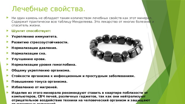 Лечебные свойства. Ни один камень не обладает таким количеством лечебных свойств как этот минерал. Содержит практически всю таблицу Менделеева. Это лекарство от многих болезней и спаситель жизни. Шунгит способствует: Укреплению иммунитета. Развитию стрессоустойчивости. Нормализации давления. Нормализации сна. Улучшению крови. Нормализации уровня гемоглобина. Общему укреплению организма. Стойкости организма к инфекционным и простудным заболеваниям. Повышению тонуса организма. Избавлению от мигреней. Изделия из этого минерала рекомендуют ставить в квартире поблизости от компьютеров, СВЧ печей, различных гаджетов, так как они нейтрализуют отрицательное воздействие техники на человеческий организм и защищают от магнитных излучений.   
