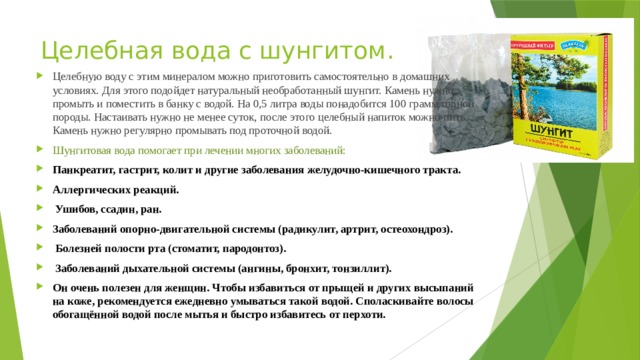 Целебная вода с шунгитом. Целебную воду с этим минералом можно приготовить самостоятельно в домашних условиях. Для этого подойдет натуральный необработанный шунгит. Камень нужно промыть и поместить в банку с водой. На 0,5 литра воды понадобится 100 грамм горной породы. Настаивать нужно не менее суток, после этого целебный напиток можно пить. Камень нужно регулярно промывать под проточной водой. Шунгитовая вода помогает при лечении многих заболеваний: Панкреатит, гастрит, колит и другие заболевания желудочно-кишечного тракта. Аллергических реакций.  Ушибов, ссадин, ран. Заболеваний опорно-двигательной системы (радикулит, артрит, остеохондроз).  Болезней полости рта (стоматит, пародонтоз).  Заболеваний дыхательной системы (ангины, бронхит, тонзиллит). Он очень полезен для женщин. Чтобы избавиться от прыщей и других высыпаний на коже, рекомендуется ежедневно умываться такой водой. Споласкивайте волосы обогащённой водой после мытья и быстро избавитесь от перхоти.     