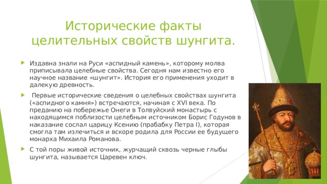 Исторические факты целительных свойств шунгита. Издавна знали на Руси «аспидный камень», которому молва приписывала целебные свойства. Сегодня нам известно его научное название «шунгит». История его применения уходит в далекую древность.  Первые исторические сведения о целебных свойствах шунгита («аспидного камня») встречаются, начиная с XVI века. По преданию на побережье Онеги в Толвуйский монастырь с находящимся поблизости целебным источником Борис Годунов в наказание сослал царицу Ксению (прабабку Петра I), которая смогла там излечиться и вскоре родила для России ее будущего монарха Михаила Романова. С той поры живой источник, журчащий сквозь черные глыбы шунгита, называется Царевен ключ. 