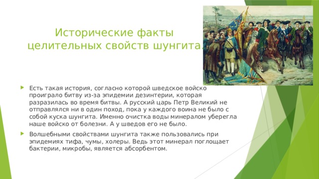 Исторические факты  целительных свойств шунгита. Есть такая история, согласно которой шведское войско проиграло битву из-за эпидемии дезинтерии, которая разразилась во время битвы. А русский царь Петр Великий не отправлялся ни в один поход, пока у каждого воина не было с собой куска шунгита. Именно очистка воды минералом уберегла наше войско от болезни. А у шведов его не было. Волшебными свойствами шунгита также пользовались при эпидемиях тифа, чумы, холеры. Ведь этот минерал поглощает бактерии, микробы, является абсорбентом. 