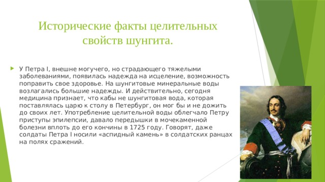 Исторические факты целительных свойств шунгита. У Петра I, внешне могучего, но страдающего тяжелыми заболеваниями, появилась надежда на исцеление, возможность поправить свое здоровье. На шунгитовые минеральные воды возлагались большие надежды. И действительно, сегодня медицина признает, что кабы не шунгитовая вода, которая поставлялась царю к столу в Петербург, он мог бы и не дожить до своих лет. Употребление целительной воды облегчало Петру приступы эпилепсии, давало передышки в мочекаменной болезни вплоть до его кончины в 1725 году. Говорят, даже солдаты Петра I носили «аспидный камень» в солдатских ранцах на полях сражений. 