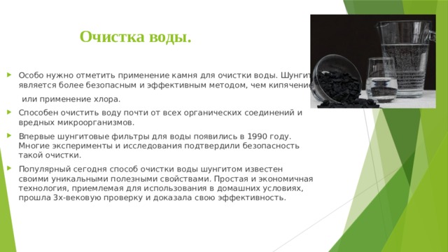Очистка воды. Особо нужно отметить применение камня для очистки воды. Шунгит является более безопасным и эффективным методом, чем кипячение  или применение хлора. Способен очистить воду почти от всех органических соединений и вредных микроорганизмов. Впервые шунгитовые фильтры для воды появились в 1990 году. Многие эксперименты и исследования подтвердили безопасность такой очистки. Популярный сегодня способ очистки воды шунгитом известен своими уникальными полезными свойствами. Простая и экономичная технология, приемлемая для использования в домашних условиях, прошла 3х-вековую проверку и доказала свою эффективность. 