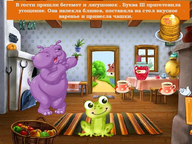 В гости пришли бегемот и лягушонок . Буква Ш приготовила угощение. Она напекла блинов, поставила на стол вкусное варенье и принесла чашки. 