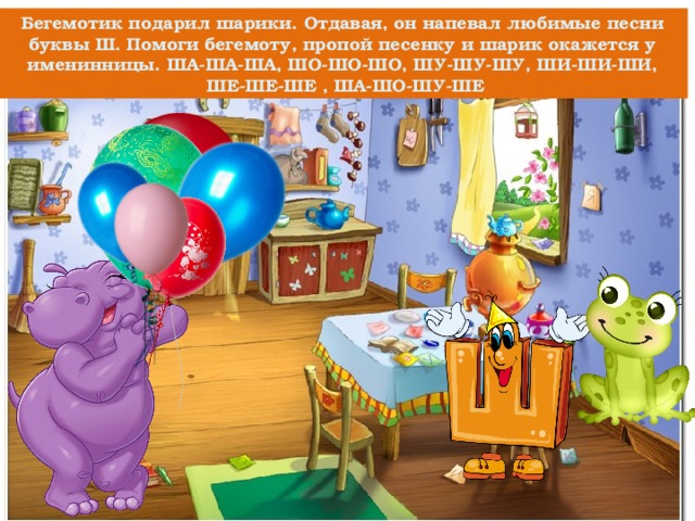 Бегемотик подарил шарики. Отдавая, он напевал любимые песни буквы Ш. Помоги бегемоту, пропой песенку и шарик окажется у именинницы. ША-ША-ША, ШО-ШО-ШО, ШУ-ШУ-ШУ, ШИ-ШИ-ШИ,  ШЕ-ШЕ-ШЕ , ША-ШО-ШУ-ШЕ 