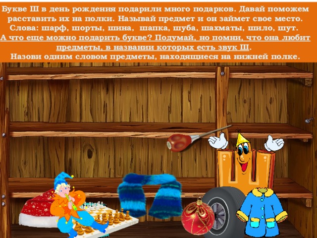 Букве Ш в день рождения подарили много подарков. Давай поможем расставить их на полки. Называй предмет и он займет свое место. Слова: шарф, шорты, шина, шапка, шуба, шахматы, шило, шут. А что еще можно подарить букве? Подумай, но помни, что она любит предметы, в названии которых есть звук Ш . Назови одним словом предметы, находящиеся на нижней полке. 