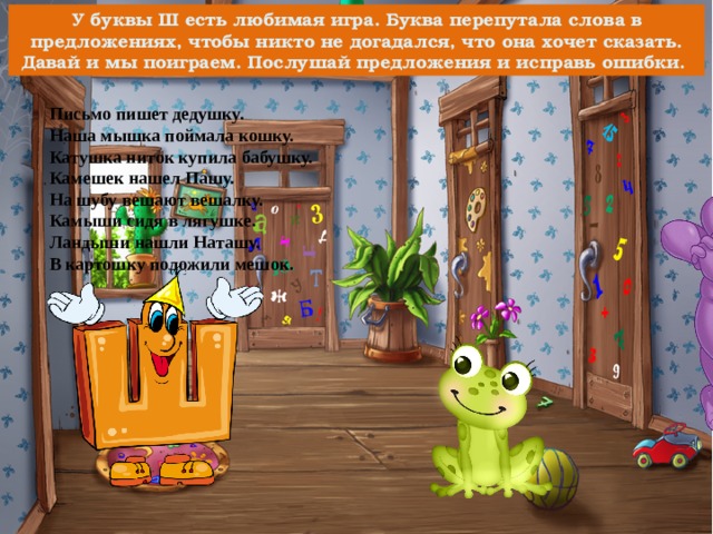 У буквы Ш есть любимая игра. Буква перепутала слова в предложениях, чтобы никто не догадался, что она хочет сказать. Давай и мы поиграем. Послушай предложения и исправь ошибки. Письмо пишет дедушку. Наша мышка поймала кошку. Катушка ниток купила бабушку. Камешек нашел Пашу. На шубу вешают вешалку. Камыши сидя в лягушке. Ландыши нашли Наташу. В картошку положили мешок. 