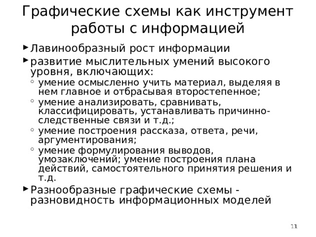 Графические схемы как инструмент работы с информацией   Лавинообразный рост информации развитие мыслительных умений высокого уровня, включающих: умение осмысленно учить материал, выделяя в нем главное и отбрасывая второстепенное; умение анализировать, сравнивать, классифицировать, устанавливать причинно-следственные связи и т.д.; умение построения рассказа, ответа, речи, аргументирования; умение формулирования выводов, умозаключений; умение построения плана действий, самостоятельного принятия решения и т.д. умение осмысленно учить материал, выделяя в нем главное и отбрасывая второстепенное; умение анализировать, сравнивать, классифицировать, устанавливать причинно-следственные связи и т.д.; умение построения рассказа, ответа, речи, аргументирования; умение формулирования выводов, умозаключений; умение построения плана действий, самостоятельного принятия решения и т.д. Разнообразные графические схемы - разновидность информационных моделей   
