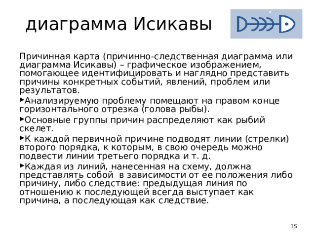 диаграмма Исикавы Причинная карта (причинно-следственная диаграмма или диаграмма Исикавы) – графическое изображением, помогающее идентифицировать и наглядно представить причины конкретных событий, явлений, проблем или результатов. Анализируемую проблему помещают на правом конце горизонтального отрезка (голова рыбы). Основные группы причин распределяют как рыбий скелет. К каждой первичной причине подводят линии (стрелки) второго порядка, к которым, в свою очередь можно подвести линии третьего порядка и т. д. Каждая из линий, нанесенная на схему, должна представлять собой  в зависимости от ее положения либо причину, либо следствие: предыдущая линия по отношению к последующей всегда выступает как причина, а последующая как следствие.   