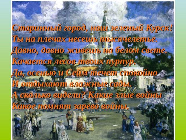 Старинный город, наш зеленый Курск! Ты на плечах несешь тысячелетье. Давно, давно живешь на белом свете. Качается лесов твоих пурпур. Да, осенью и Сейм течет спокойно И отдыхают влажные сады. А сколько видели? Какие злые войны Какое помнят зарево войны. 