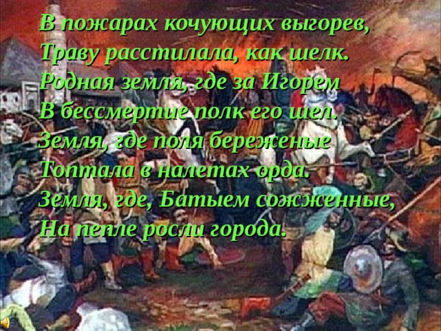 В пожарах кочующих выгорев, Траву расстилала, как шелк. Родная земля, где за Игорем В бессмертие полк его шел. Земля, где поля береженые Топтала в налетах орда. Земля, где, Батыем сожженные, На пепле росли города. 