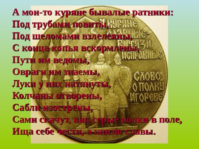 А мои-то куряне бывалые ратники:  Под трубами повиты,  Под шеломами взлелеяны,  С конца копья вскормлены,  Пути им ведомы,  Овраги им знаемы,  Луки у них натянуты,  Колчаны отворены,  Сабли изострены,  Сами скачут, как серые волки в поле,  Ища себе чести, а князю славы. 