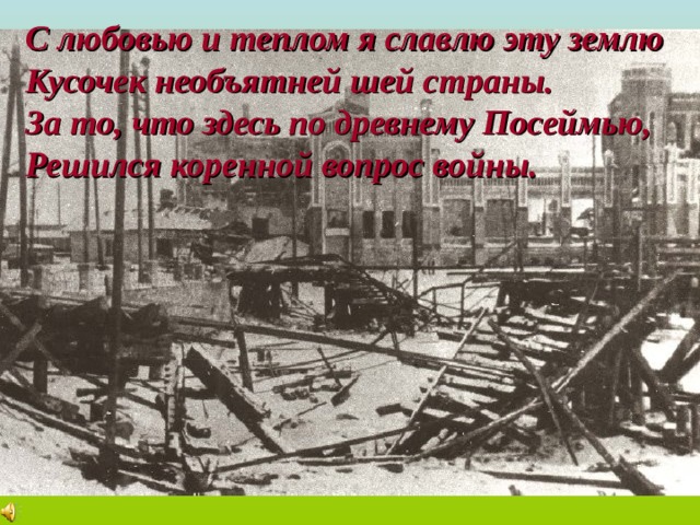 С любовью и теплом я славлю эту землю Кусочек необъятней шей страны. За то, что здесь по древнему Посеймью, Решился коренной вопрос войны. 