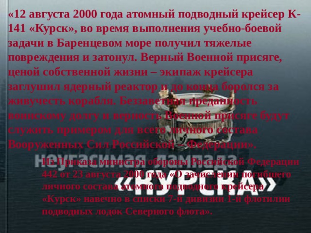 «12 августа 2000 года атомный подводный крейсер К-141 «Курск», во время выполнения учебно-боевой задачи в Баренцевом море получил тяжелые повреждения и затонул. Верный Военной присяге, ценой собственной жизни – экипаж крейсера заглушил ядерный реактор и до конца боролся за живучесть корабля. Беззаветная преданность воинскому долгу и верность Военной присяге будут служить примером для всего личного состава Вооруженных Сил Российской – Федерации». Из Приказа министра обороны Российской Федерации 442 от 23 августа 2000 года «О зачислении погибшего личного состава атомного подводного крейсера «Курск» навечно в списки 7-й дивизии 1-й флотилии подводных лодок Северного флота». 