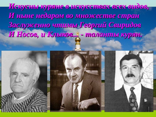 Искусны куряне в искусствах всех видов, И ныне недаром во множестве стран Заслуженно чтимы Георгий Свиридов И Носов, и Клыков... - таланты курян. 