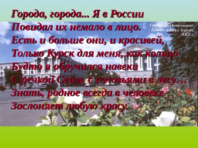 Города, города... Я в России Повидал их немало в лицо. Есть и больше они, и красивей, Только Курск для меня, как кольцо Будто я обручился навеки С речкой Сейм, с соловьями в лесу… Знать, родное всегда в человеке Заслоняет любую красу. 