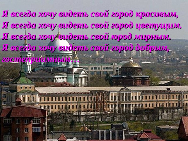 Я всегда хочу видеть свой город красивым, Я всегда хочу видеть свой город цветущим. Я всегда хочу видеть свой юрод мирным. Я всегда хочу видеть свой город добрым, гостеприимным… 