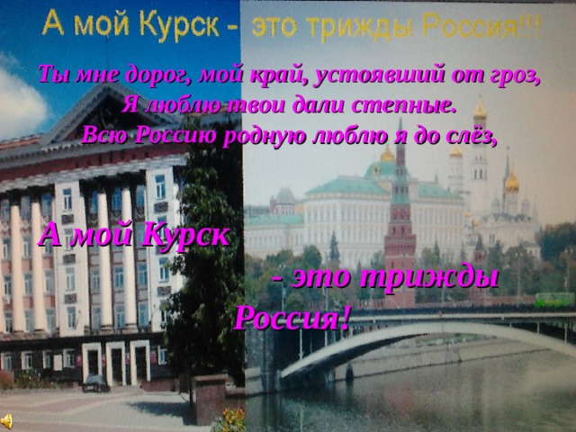 Ты мне дорог, мой край, устоявший от гроз, Я люблю твои дали степные. Всю Россию родную люблю я до слёз,   А мой Курск - это трижды Россия! 