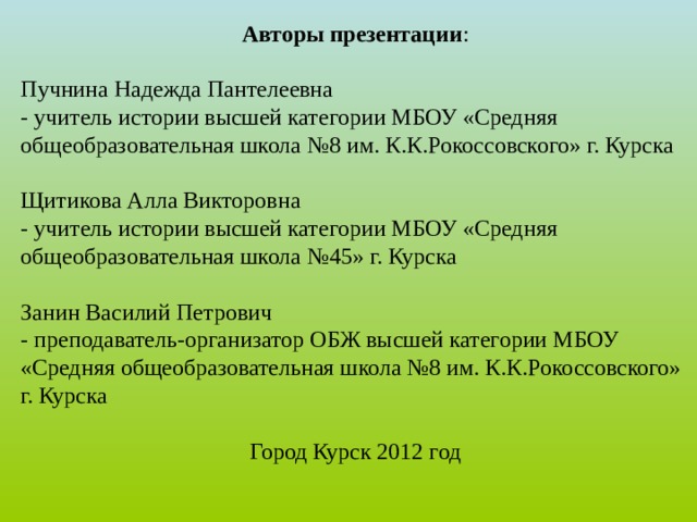 Авторы презентации : Пучнина Надежда Пантелеевна - учитель истории высшей категории МБОУ «Средняя общеобразовательная школа №8 им. К.К.Рокоссовского» г. Курска Щитикова Алла Викторовна - учитель истории высшей категории МБОУ «Средняя общеобразовательная школа №45» г. Курска Занин Василий Петрович - преподаватель-организатор ОБЖ высшей категории МБОУ «Средняя общеобразовательная школа №8 им. К.К.Рокоссовского» г. Курска Город Курск 2012 год 