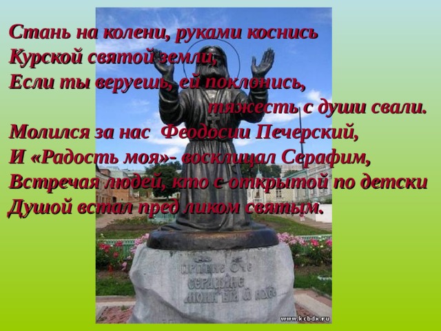 Стань на колени, руками коснись Курской святой земли, Если ты веруешь, ей поклонись, тяжесть с души свали. Молился за нас Феодосии Печерский, И «Радость моя»- восклицал Серафим, Встречая людей, кто с открытой по детски Душой встал пред ликом святым. 