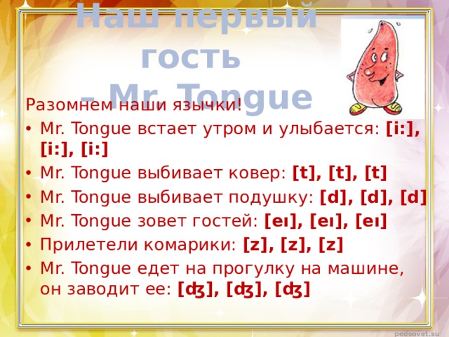 Наш первый гость  – Mr. Tongue Разомнем наши язычки! Mr. Tongue встает утром и улыбается: [i:], [i:], [i:] Mr. Tongue выбивает ковер: [t], [t], [t] Mr. Tongue выбивает подушку: [d], [d], [d] Mr. Tongue зовет гостей: [eı], [eı], [eı] Прилетели комарики: [z], [z], [z] Mr. Tongue едет на прогулку на машине, он заводит ее: [ʤ], [ʤ], [ʤ] 