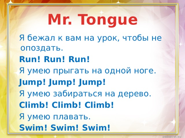 Mr. Tongue Я бежал к вам на урок, чтобы не опоздать. Run! Run! Run! Я умею прыгать на одной ноге. Jump! Jump! Jump! Я умею забираться на дерево. Climb! Climb! Climb! Я умею плавать. Swim! Swim! Swim! 