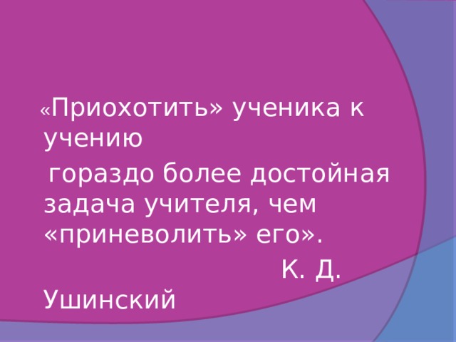  « Приохотить» ученика к учению  гораздо более достойная задача учителя, чем «приневолить» его».      К. Д. Ушинский 