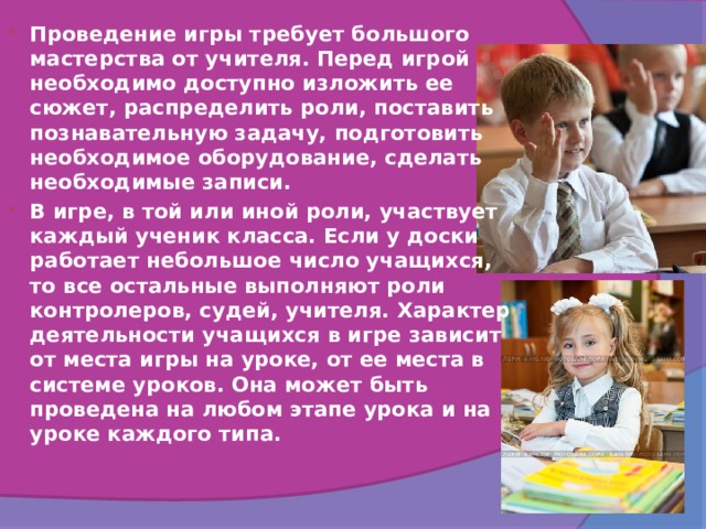 Проведение игры требует большого мастерства от учителя. Перед игрой необходимо доступно изложить ее сюжет, распределить роли, поставить познавательную задачу, подготовить необходимое оборудование, сделать необходимые записи. В игре, в той или иной роли, участвует каждый ученик класса. Если у доски работает небольшое число учащихся, то все остальные выполняют роли контролеров, судей, учителя. Характер деятельности учащихся в игре зависит от места игры на уроке, от ее места в системе уроков. Она может быть проведена на любом этапе урока и на уроке каждого типа.  