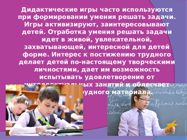Дидактические игры часто используются при формировании умения решать задачи. Игры активизируют, заинтересовывают детей. Отработка умения решать задачи идет в живой, увлекательной, захватывающей, интересной для детей форме. Интерес к постижению трудного делает детей по-настоящему творческими личностями, дает им возможность испытывать удовлетворение от интеллектуальных занятий и облегчает усвоение трудного материала. 
