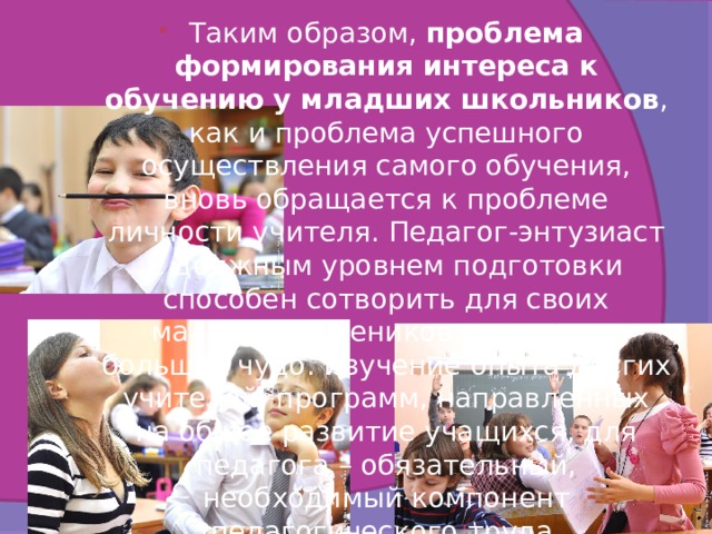 Таким образом, проблема формирования интереса к обучению у младших школьников , как и проблема успешного осуществления самого обучения, вновь обращается к проблеме личности учителя. Педагог-энтузиаст с должным уровнем подготовки способен сотворить для своих маленьких учеников настоящее большое чудо. Изучение опыта других учителей, программ, направленных на общее развитие учащихся, для педагога – обязательный, необходимый компонент педагогического труда. 