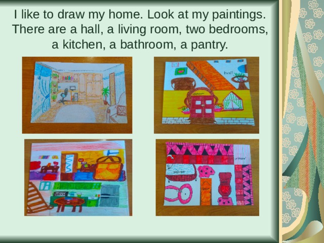 I like to draw my home. Look at my paintings.  There are a hall , a living room , two bedrooms , a kitchen , a bathroom , a pantry. 