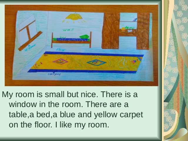 My room is small but nice. There is a window in the room. There are a table , a bed , a blue and yellow  carpet on the floor.  I like my room. 