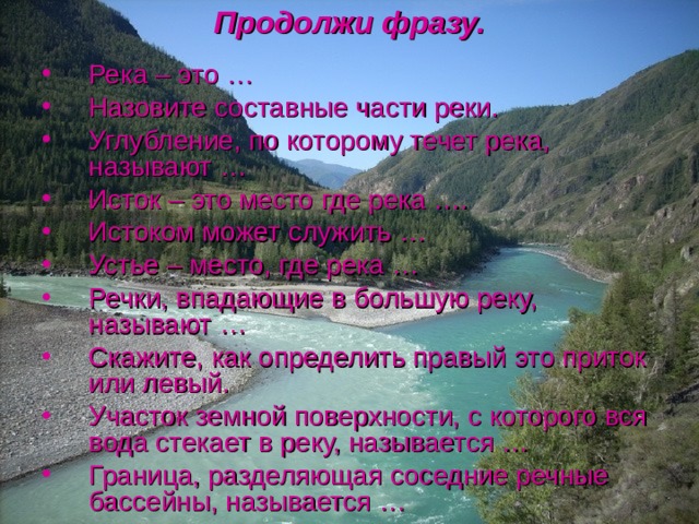 Продолжи фразу. Река – это … Назовите составные части реки. Углубление, по которому течет река, называют … Исток – это место где река …. Истоком может служить … Устье – место, где река … Речки, впадающие в большую реку, называют … Скажите, как определить правый это приток или левый. Участок земной поверхности, с которого вся вода стекает в реку, называется … Граница, разделяющая соседние речные бассейны, называется … 