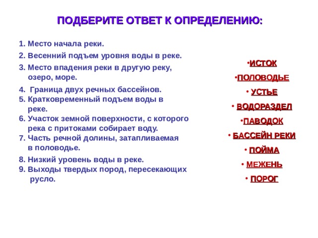 ПОДБЕРИТЕ ОТВЕТ К ОПРЕДЕЛЕНИЮ:  1. Место начала реки.  2. Весенний подъем уровня воды в реке.  3. Место впадения реки в другую реку,  озеро, море.  4. Граница двух речных бассейнов.  5. Кратковременный подъем воды в  реке.  6. Участок земной поверхности, с которого  река с притоками собирает воду.  7. Часть речной долины, затапливаемая  в половодье.  8. Низкий уровень воды в реке.  9. Выходы твердых пород, пересекающих  русло.  ИСТОК ПОЛОВОДЬЕ  УСТЬЕ  ВОДОРАЗДЕЛ ПАВОДОК  БАССЕЙН РЕКИ  ПОЙМА  МЕЖЕНЬ  ПОРОГ     