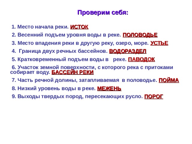 Проверим себя:  1. Место начала реки. ИСТОК  2. Весенний подъем уровня воды в реке. ПОЛОВОДЬЕ  3. Место впадения реки в другую реку, озеро, море. УСТЬЕ  4. Граница двух речных бассейнов. ВОДОРАЗДЕЛ  5. Кратковременный подъем воды в реке. ПАВОДОК  6. Участок земной поверхности, с которого река с притоками  собирает воду. БАССЕЙН РЕКИ  7. Часть речной долины, затапливаемая в половодье. ПОЙМА  8. Низкий уровень воды в реке. МЕЖЕНЬ  9. Выходы твердых пород, пересекающих русло. ПОРОГ        