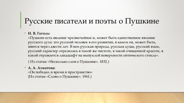 Русские писатели и поэты о Пушкине Н. В. Гоголь:  «Пушкин есть явление чрезвычайное и, может быть единственное явление русского духа: это русский человек в его развитии, в каком он, может быть, явится через двести лет. В нем русская природа, русская душа, русский язык, русский характер отразились в такой же чистоте, в такой очищенной красоте, в какой отражается ландшафт на выпуклой поверхности оптического стекла».  ( Из статьи «Несколько слов о Пушкине». 1832.) А. А. Ахматова:  «Он победил и время и пространство»  (Из статьи «Слово о Пушкине». 1961.)  