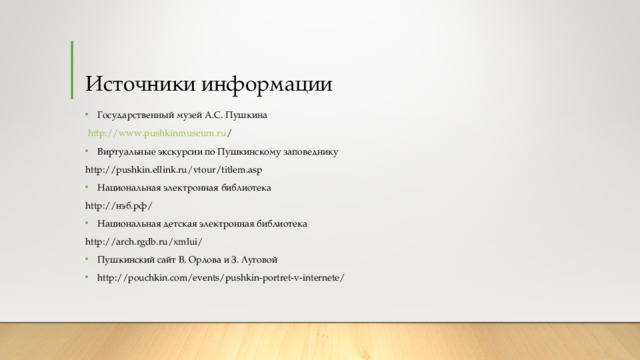 Источники информации Государственный музей А.С. Пушкина  http://www.pushkinmuseum.ru / Виртуальные экскурсии по Пушкинскому заповеднику http://pushkin.ellink.ru/vtour/titlem.asp Национальная электронная библиотека http:// нэб.рф / Национальная детская электронная библиотека http://arch.rgdb.ru/xmlui/ Пушкинский сайт В. Орлова и З. Луговой http://pouchkin.com/events/pushkin-portret-v-internete/   