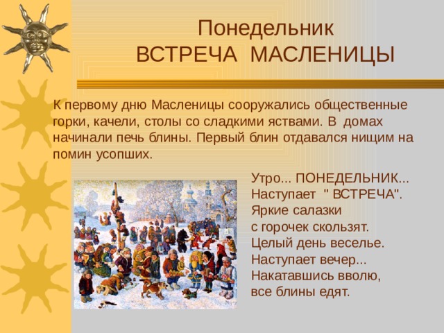 Понедельник ВСТРЕЧА МАСЛЕНИЦЫ К первому дню Масленицы сооружались общественные горки, качели, столы со сладкими яствами. В домах начинали печь блины. Первый блин отдавался нищим на помин усопших. Утро... ПОНЕДЕЛЬНИК... Наступает 