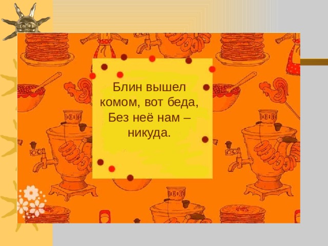 Блин вышел комом, вот беда,  Без неё нам – никуда. 