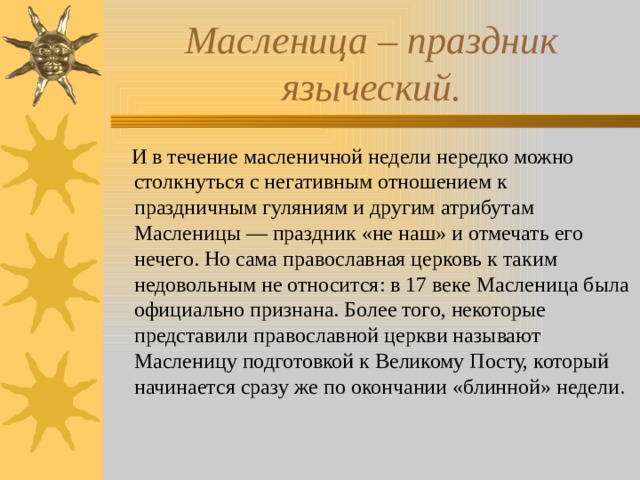 Масленица – праздник языческий.  И в течение масленичной недели нередко можно столкнуться с негативным отношением к праздничным гуляниям и другим атрибутам Масленицы — праздник «не наш» и отмечать его нечего. Но сама православная церковь к таким недовольным не относится: в 17 веке Масленица была официально признана. Более того, некоторые представили православной церкви называют Масленицу подготовкой к Великому Посту, который начинается сразу же по окончании «блинной» недели. 