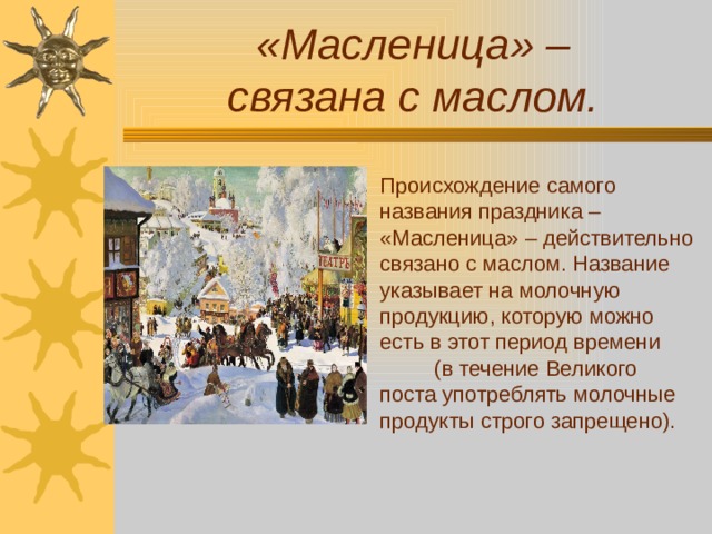 «Масленица» –  связана с маслом. Происхождение самого названия праздника – «Масленица» – действительно связано с маслом. Название указывает на молочную продукцию, которую можно есть в этот период времени (в течение Великого поста употреблять молочные продукты строго запрещено). 