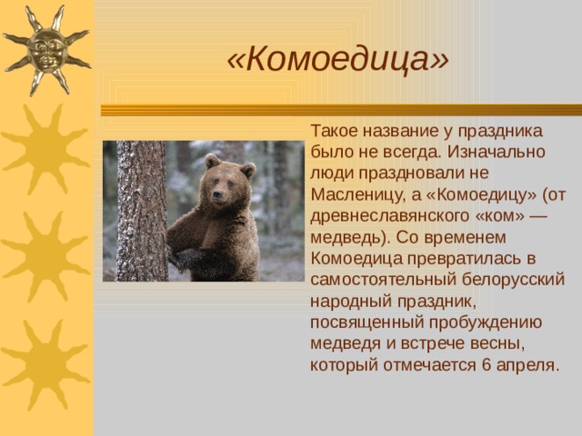 «Комоедица» Такое название у праздника было не всегда. Изначально люди праздновали не Масленицу, а «Комоедицу» (от древнеславянского «ком» — медведь). Со временем Комоедица превратилась в самостоятельный белорусский народный праздник, посвященный пробуждению медведя и встрече весны, который отмечается 6 апреля. 